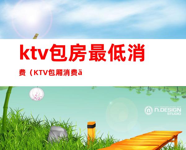 ktv包房最低消费（KTV包厢消费一般多少）