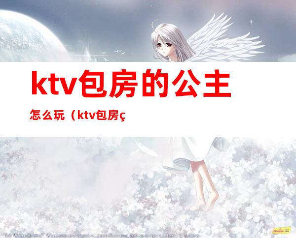 ktv包房的公主怎么玩（ktv包房的公主怎么玩游戏）