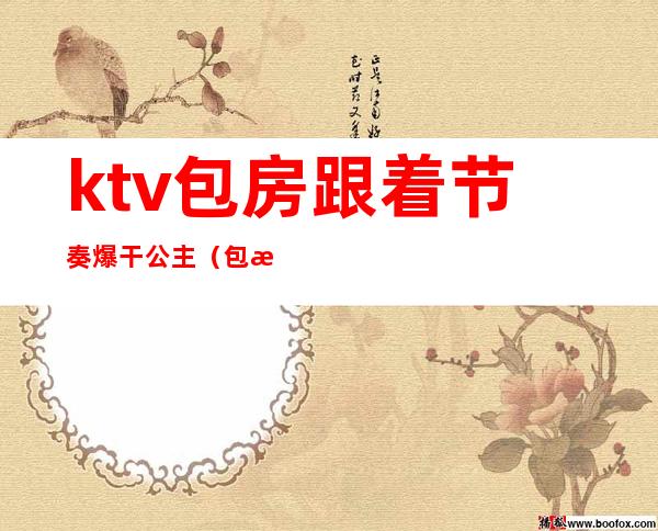 ktv包房跟着节奏爆干公主（包房公主是干嘛的ktv）