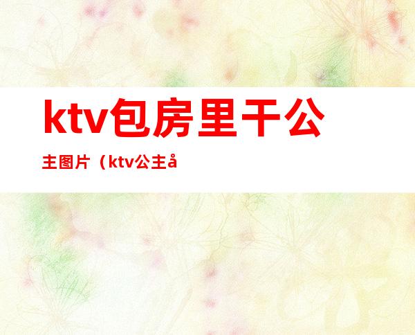 ktv包房里干公主图片（ktv公主包里面有什么）