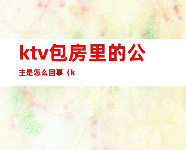 ktv包房里的公主是怎么回事（ktv里都有公主吗）