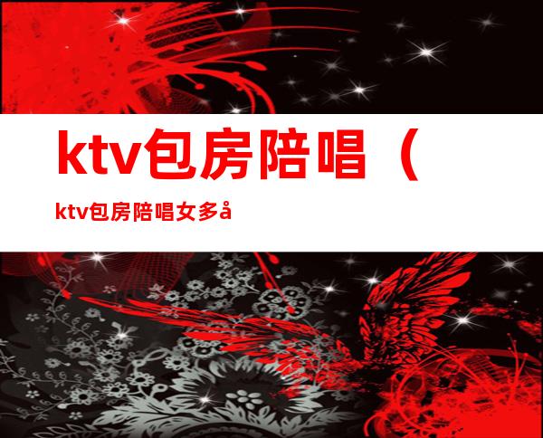 ktv包房陪唱（ktv包房陪唱女多少钱）