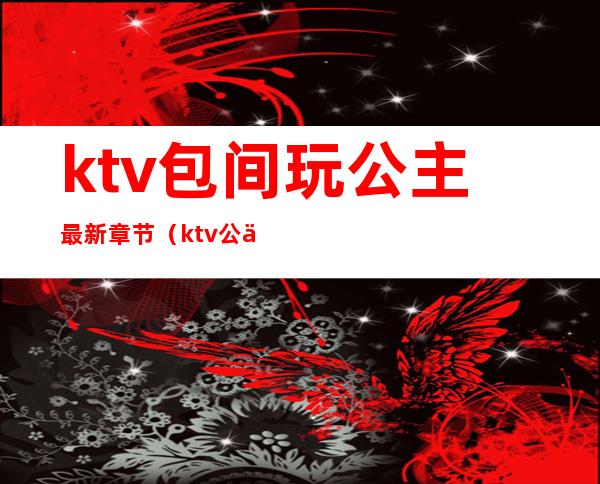 ktv包间玩公主最新章节（ktv公主生活）