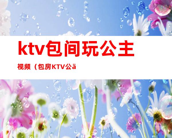 ktv包间玩公主视频（包房KTV公主）