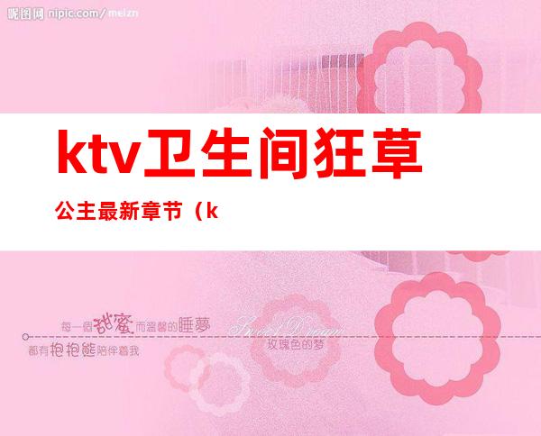 ktv卫生间狂草公主最新章节（ktv公主总去卫生间）