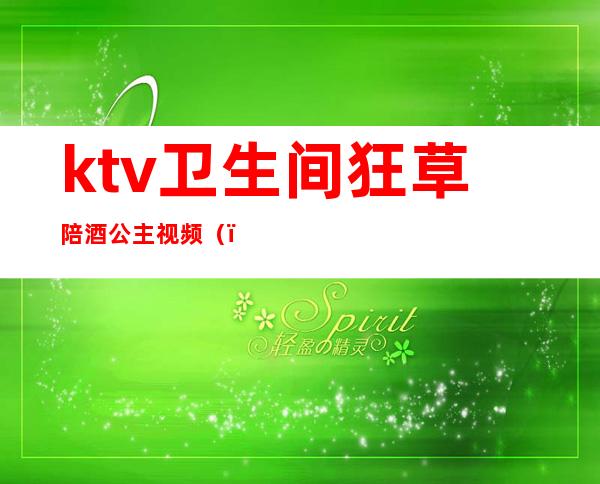 ktv卫生间狂草陪酒公主视频（）