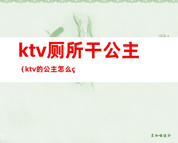 ktv厕所干公主（ktv的公主怎么确定能不能干）