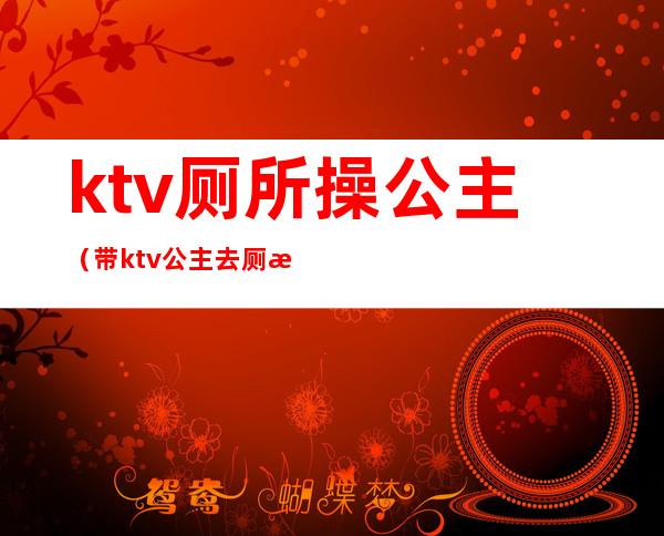 ktv厕所操公主（带ktv公主去厕所里去）