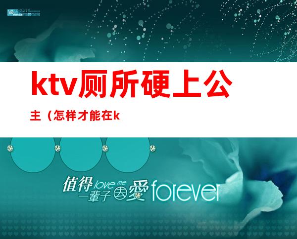 ktv厕所硬上公主（怎样才能在ktv厕所里跟公主）