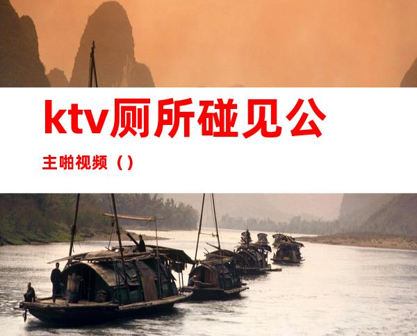 ktv厕所碰见公主啪视频（）