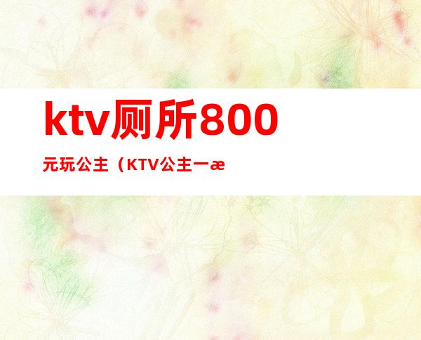 ktv厕所800元玩公主（KTV公主一晚400块钱能干嘛）