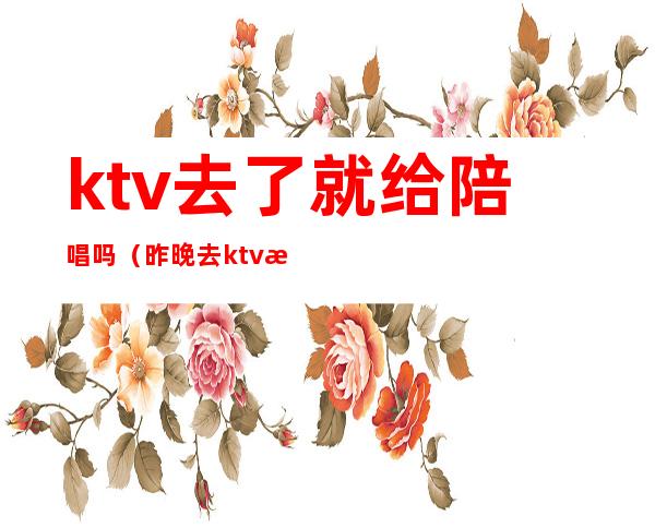 ktv去了就给陪唱吗（昨晚去ktv找了个陪唱）