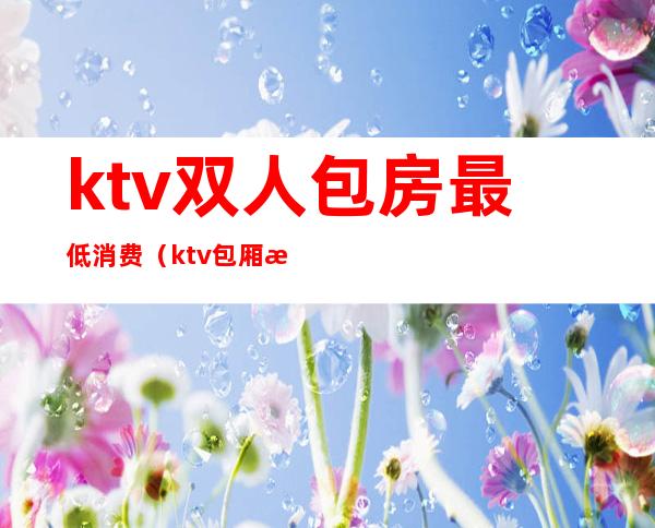 ktv双人包房最低消费（ktv包厢最低消费）