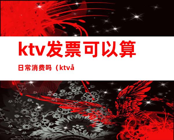 ktv发票可以算日常消费吗（ktv发票可以算日常消费吗）