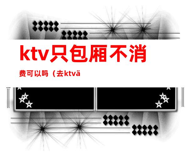 ktv只包厢不消费可以吗（去ktv不消费可以吗）