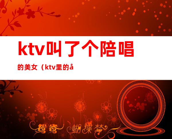 ktv叫了个陪唱的美女（ktv里的女服务员陪唱歌吗）