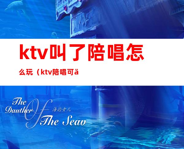 ktv叫了陪唱怎么玩（ktv陪唱可以怎么玩）