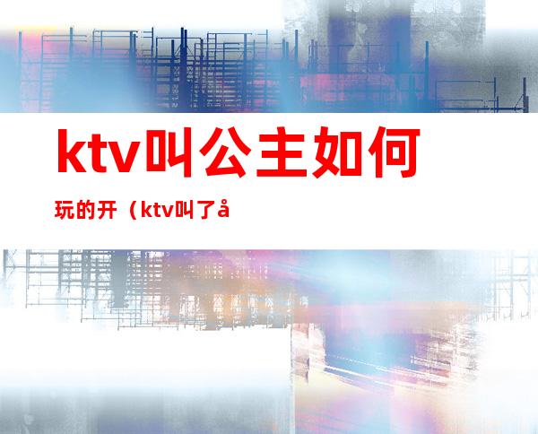 ktv叫公主如何玩的开（ktv叫了公主怎么玩）