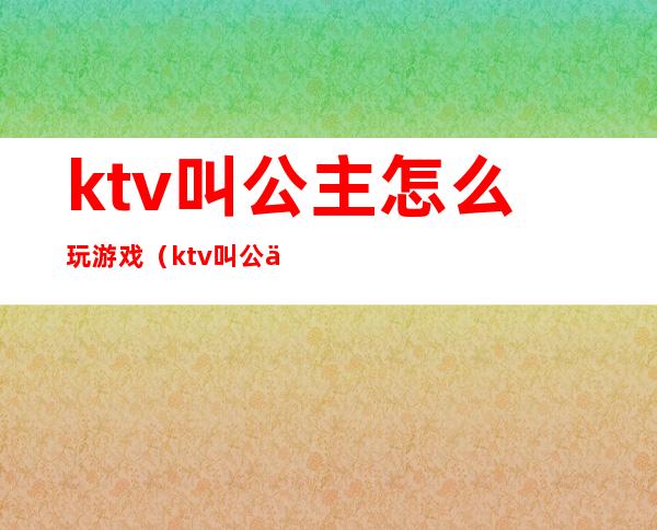 ktv叫公主怎么玩游戏（ktv叫公主可以玩什么游戏）