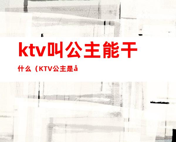 ktv叫公主能干什么（KTV公主是干什么）