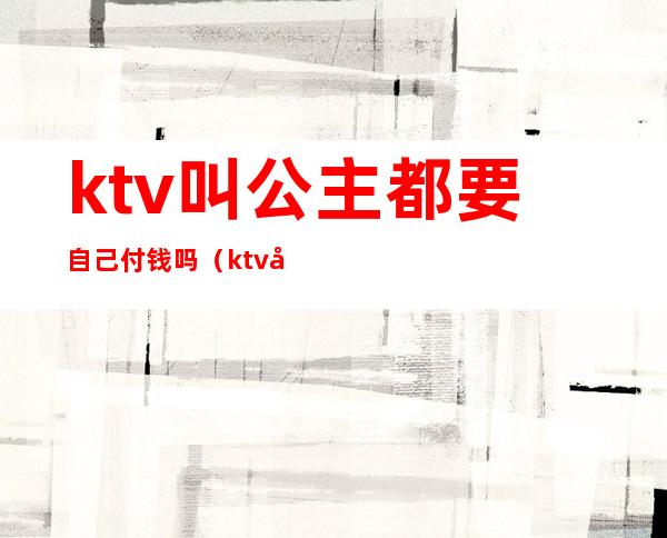 ktv叫公主都要自己付钱吗（ktv公主出台费付给谁）