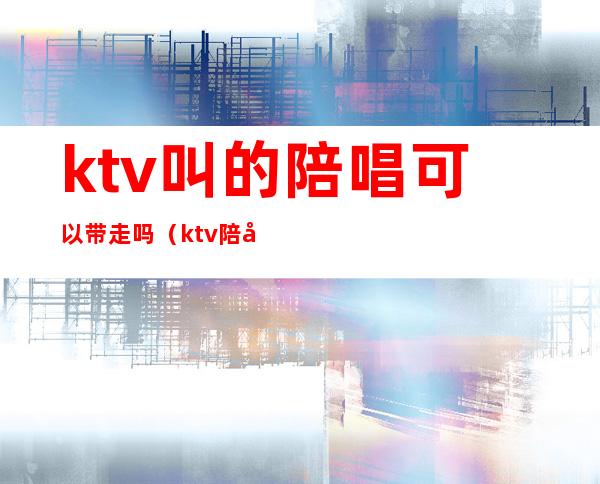 ktv叫的陪唱可以带走吗（ktv陪唱带走要给钱么）