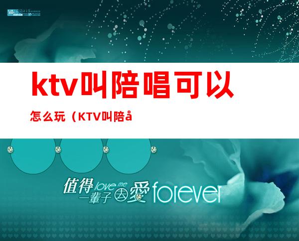 ktv叫陪唱可以怎么玩（KTV叫陪唱怎么玩）