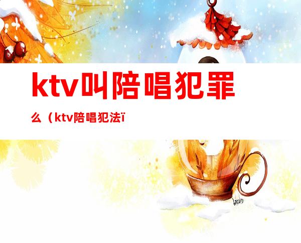 ktv叫陪唱犯罪么（ktv陪唱犯法）