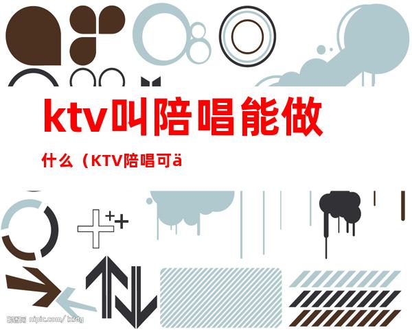 ktv叫陪唱能做什么（KTV陪唱可以干嘛）