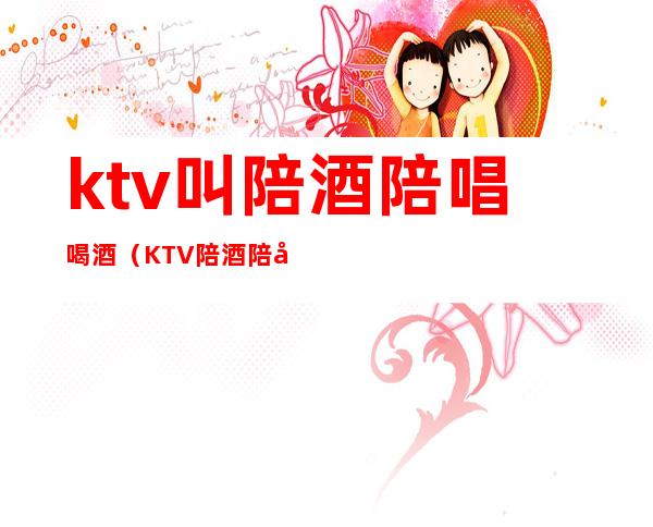 ktv叫陪酒陪唱喝酒（KTV陪酒陪唱）