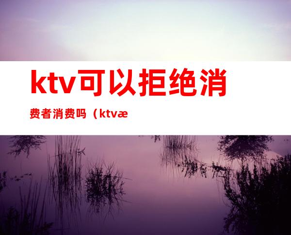 ktv可以拒绝消费者消费吗（ktv有权利拒绝客人消费吗）