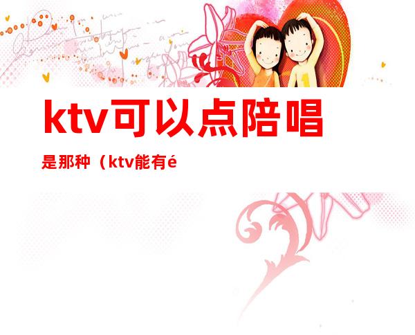 ktv可以点陪唱是那种（ktv能有陪唱吗）