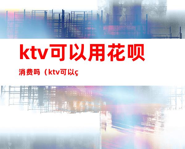 ktv可以用花呗消费吗（ktv可以用花呗消费吗）