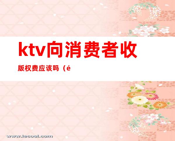 ktv向消费者收版权费应该吗（音像版权收取娱乐KTV等费用应该交给谁）