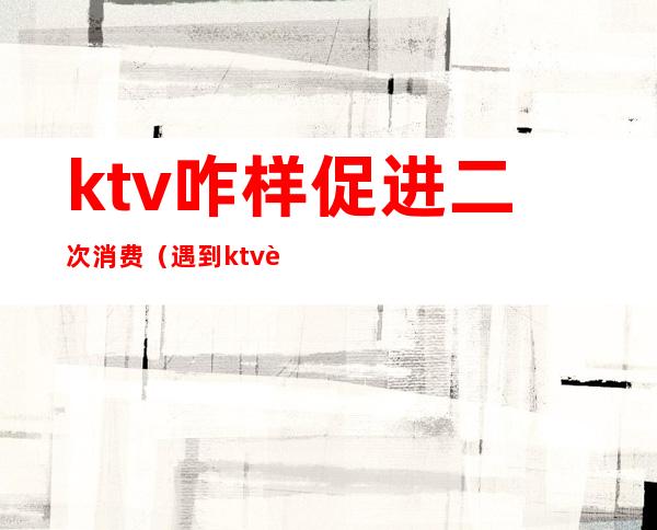 ktv咋样促进二次消费（遇到ktv诱导消费怎么办）