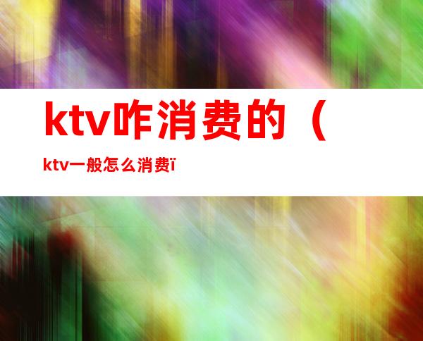 ktv咋消费的（ktv一般怎么消费）