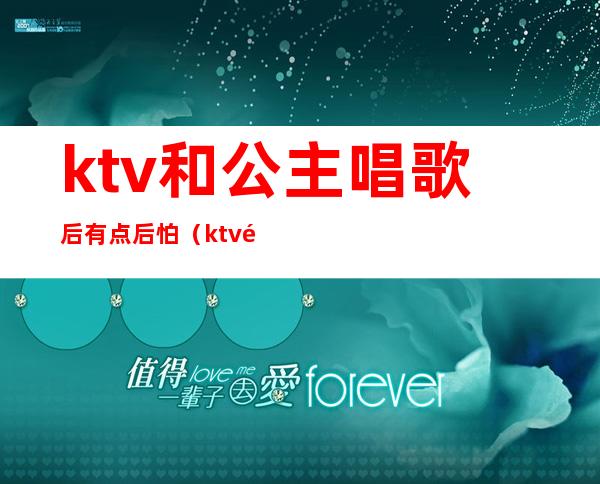 ktv和公主唱歌后有点后怕（ktv里唱着不唱了去搞公主了）