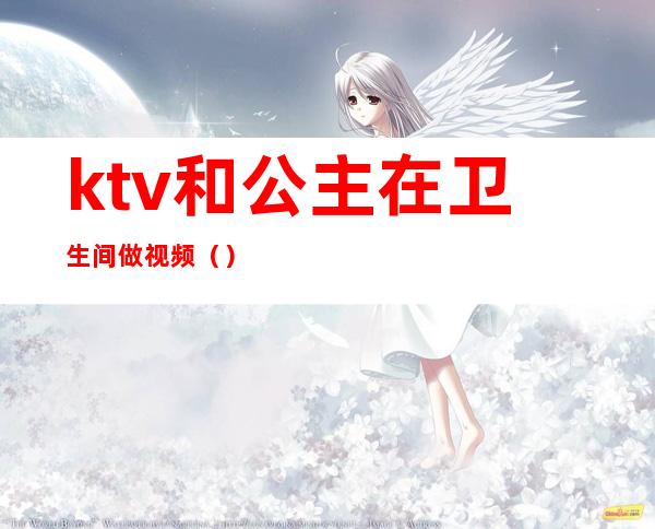 ktv和公主在卫生间做视频（）