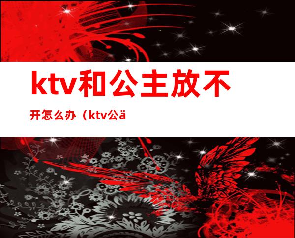 ktv和公主放不开怎么办（ktv公主不出台怎么办）