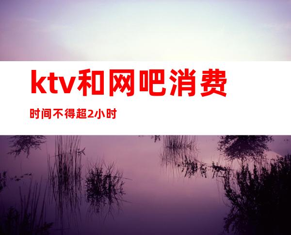 ktv和网吧消费时间不得超2小时（）