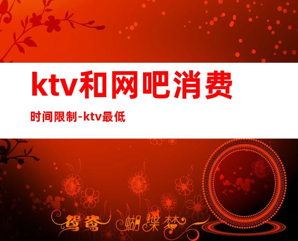 ktv和网吧消费时间限制-ktv最低消费有限定时间吗