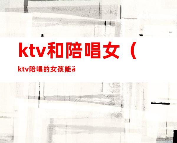 ktv和陪唱女（ktv陪唱的女孩能交往吗）