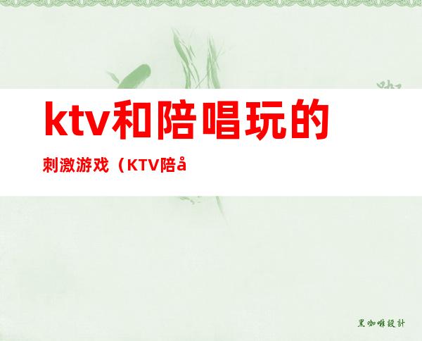 ktv和陪唱玩的刺激游戏（KTV陪唱都玩什么游戏）