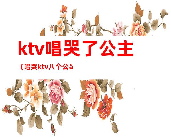 ktv唱哭了公主（唱哭ktv八个公主歌曲）