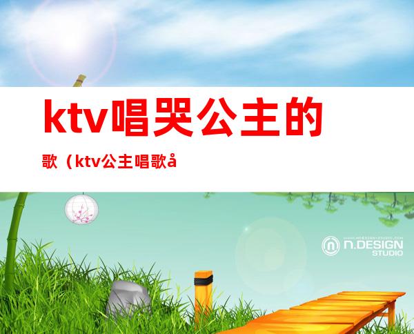 ktv唱哭公主的歌（ktv公主唱歌好听吗）