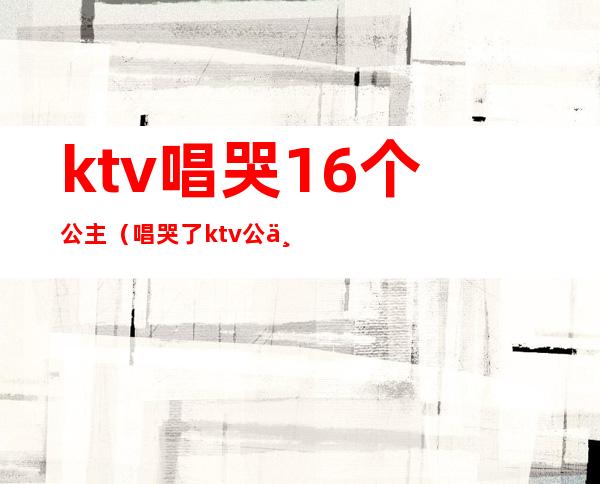 ktv唱哭16个公主（唱哭了ktv公主）