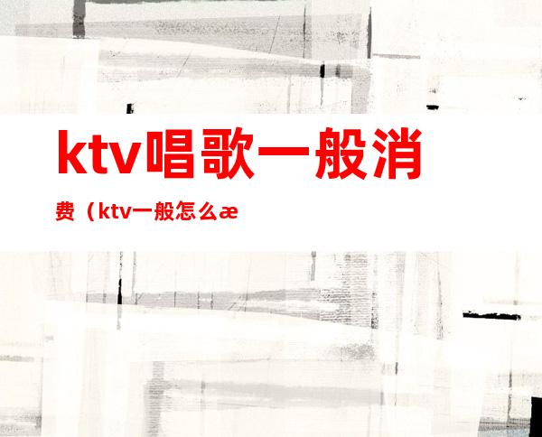 ktv唱歌一般消费（ktv一般怎么消费）