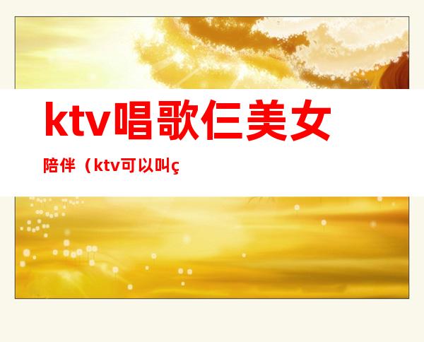 ktv唱歌仨美女陪伴（ktv可以叫美女陪唱）