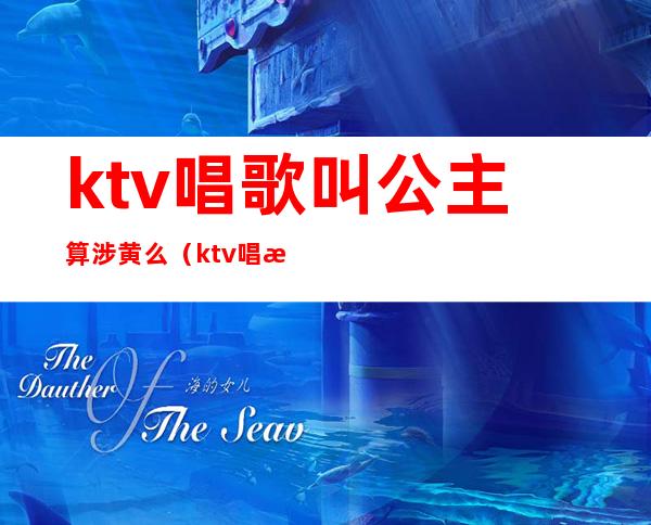 ktv唱歌叫公主算涉黄么（ktv唱歌叫公主服务算违法吗?）