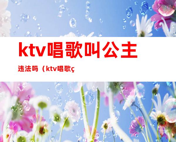 ktv唱歌叫公主违法吗（ktv唱歌点了公主算违反法律吗）